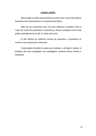 CONCLUSÃO
Após avaliar os sites acima podemos concluir que o que mais oferece
benefícios aos consumidores é o da perfumaria Sack’s.
Além de ser conhecida como uma das melhores e também como a
maior em venda de perfumaria e cosméticos, oferece vantagens como frete
grátis e parcelamento em até 12 vezes sem juros.
O site oferece as melhores marcas de perfumes e cosméticos do
mundo e com preços bem acessíveis.
A aprovação do pedido é quase que imediata, a entrega é rápida, os
produtos são bem protegidos nas embalagens, evitando danos durante o
transporte.

28

 
