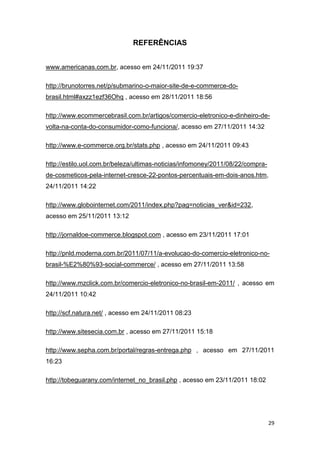 REFERÊNCIAS
www.americanas.com.br, acesso em 24/11/2011 19:37
http://brunotorres.net/p/submarino-o-maior-site-de-e-commerce-dobrasil.html#axzz1ezf36Ohq , acesso em 28/11/2011 18:56
http://www.ecommercebrasil.com.br/artigos/comercio-eletronico-e-dinheiro-devolta-na-conta-do-consumidor-como-funciona/, acesso em 27/11/2011 14:32
http://www.e-commerce.org.br/stats.php , acesso em 24/11/2011 09:43
http://estilo.uol.com.br/beleza/ultimas-noticias/infomoney/2011/08/22/comprade-cosmeticos-pela-internet-cresce-22-pontos-percentuais-em-dois-anos.htm,
24/11/2011 14:22
http://www.globointernet.com/2011/index.php?pag=noticias_ver&id=232,
acesso em 25/11/2011 13:12
http://jornaldoe-commerce.blogspot.com , acesso em 23/11/2011 17:01
http://pnld.moderna.com.br/2011/07/11/a-evolucao-do-comercio-eletronico-nobrasil-%E2%80%93-social-commerce/ , acesso em 27/11/2011 13:58
http://www.mzclick.com.br/comercio-eletronico-no-brasil-em-2011/ , acesso em
24/11/2011 10:42
http://scf.natura.net/ , acesso em 24/11/2011 08:23
http://www.sitesecia.com.br , acesso em 27/11/2011 15:18
http://www.sepha.com.br/portal/regras-entrega.php , acesso em 27/11/2011
16:23
http://tobeguarany.com/internet_no_brasil.php , acesso em 23/11/2011 18:02

29

 