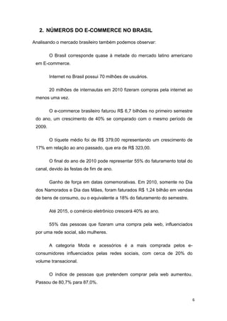 2. NÚMEROS DO E-COMMERCE NO BRASIL
Analisando o mercado brasileiro também podemos observar:
O Brasil corresponde quase à metade do mercado latino americano
em E-commerce.
Internet no Brasil possui 70 milhões de usuários.
20 milhões de internautas em 2010 fizeram compras pela internet ao
menos uma vez.
O e-commerce brasileiro faturou R$ 6,7 bilhões no primeiro semestre
do ano, um crescimento de 40% se comparado com o mesmo período de
2009.
O tíquete médio foi de R$ 379,00 representando um crescimento de
17% em relação ao ano passado, que era de R$ 323,00.
O final do ano de 2010 pode representar 55% do faturamento total do
canal, devido às festas de fim de ano.
Ganho de força em datas comemorativas. Em 2010, somente no Dia
dos Namorados e Dia das Mães, foram faturados R$ 1,24 bilhão em vendas
de bens de consumo, ou o equivalente a 18% do faturamento do semestre.
Até 2015, o comércio eletrônico crescerá 40% ao ano.
55% das pessoas que fizeram uma compra pela web, influenciados
por uma rede social, são mulheres.
A categoria Moda e acessórios é a mais comprada pelos econsumidores influenciados pelas redes sociais, com cerca de 20% do
volume transacional.
O índice de pessoas que pretendem comprar pela web aumentou.
Passou de 80,7% para 87,0%.

6

 
