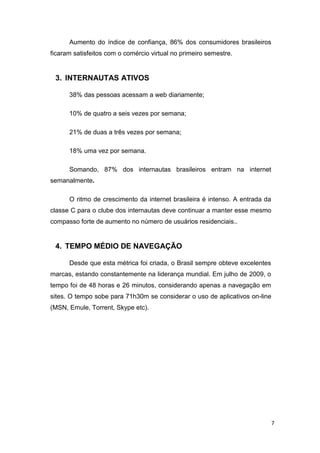 Aumento do índice de confiança, 86% dos consumidores brasileiros
ficaram satisfeitos com o comércio virtual no primeiro semestre.

3. INTERNAUTAS ATIVOS
38% das pessoas acessam a web diariamente;
10% de quatro a seis vezes por semana;
21% de duas a três vezes por semana;
18% uma vez por semana.
Somando, 87% dos internautas brasileiros entram na internet
semanalmente.
O ritmo de crescimento da internet brasileira é intenso. A entrada da
classe C para o clube dos internautas deve continuar a manter esse mesmo
compasso forte de aumento no número de usuários residenciais..

4. TEMPO MÉDIO DE NAVEGAÇÃO
Desde que esta métrica foi criada, o Brasil sempre obteve excelentes
marcas, estando constantemente na liderança mundial. Em julho de 2009, o
tempo foi de 48 horas e 26 minutos, considerando apenas a navegação em
sites. O tempo sobe para 71h30m se considerar o uso de aplicativos on-line
(MSN, Emule, Torrent, Skype etc).

7

 