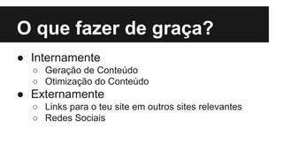 O que fazer de graça?
● Internamente
○ Geração de Conteúdo
○ Otimização do Conteúdo

● Externamente
○ Links para o teu site em outros sites relevantes
○ Redes Sociais

 