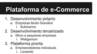 Plataforma de e-Commerce
1. Desenvolvimento próprio
a. Empresas Muito Grandes!
i. Submarino

2. Desenvolvimento terceirizado
a. Micro e pequenas empresas
i. Webgenium

3. Plataforma pronta
a. Empreendedores individuais
i. Locaweb

 