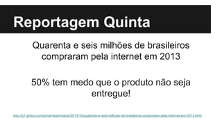 Reportagem Quinta
Quarenta e seis milhões de brasileiros
compraram pela internet em 2013
50% tem medo que o produto não seja
entregue!
http://g1.globo.com/jornal-hoje/noticia/2013/10/quarenta-e-seis-milhoes-de-brasileiros-compraram-pela-internet-em-2013.html

 