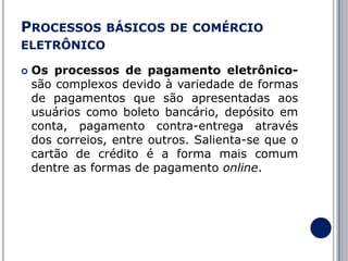 PROCESSOS BÁSICOS DE COMÉRCIO
ELETRÔNICO


Os processos de pagamento eletrônicosão complexos devido à variedade de formas
de pagamentos que são apresentadas aos
usuários como boleto bancário, depósito em
conta, pagamento contra-entrega através
dos correios, entre outros. Salienta-se que o
cartão de crédito é a forma mais comum
dentre as formas de pagamento online.

 