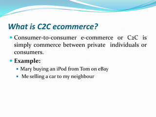 What is C2C ecommerce?
 Consumer-to-consumer e-commerce or C2C is
simply commerce between private individuals or
consumers.
 Example:
 Mary buying an iPod from Tom on eBay
 Me selling a car to my neighbour

 