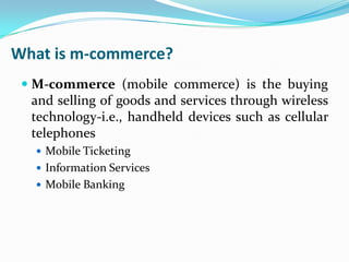 What is m-commerce?
 M-commerce (mobile commerce) is the buying
and selling of goods and services through wireless
technology-i.e., handheld devices such as cellular
telephones
 Mobile Ticketing
 Information Services
 Mobile Banking

 