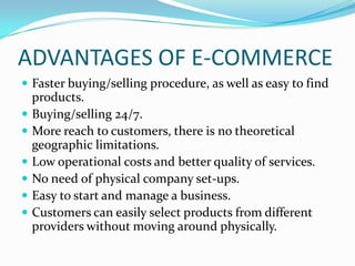 ADVANTAGES OF E-COMMERCE
 Faster buying/selling procedure, as well as easy to find







products.
Buying/selling 24/7.
More reach to customers, there is no theoretical
geographic limitations.
Low operational costs and better quality of services.
No need of physical company set-ups.
Easy to start and manage a business.
Customers can easily select products from different
providers without moving around physically.

 
