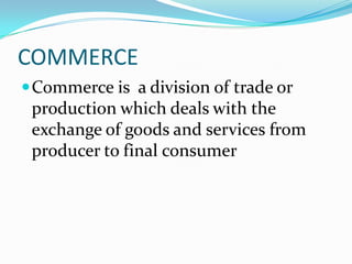 COMMERCE
 Commerce is a division of trade or

production which deals with the
exchange of goods and services from
producer to final consumer

 