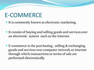 E-COMMERCE
 It is commonly known as electronic marketing.
 It consist of buying and selling goods and services over

an electronic system such as the internet.
 E-commerce is the purchasing , selling & exchanging

goods and services over computer network or internet
through which transactions or terms of sale are
performed electronically.

 