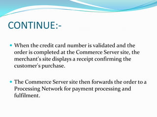 CONTINUE: When the credit card number is validated and the

order is completed at the Commerce Server site, the
merchant's site displays a receipt confirming the
customer's purchase.
 The Commerce Server site then forwards the order to a

Processing Network for payment processing and
fulfilment.

 