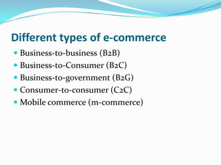 Different types of e-commerce
 Business-to-business (B2B)
 Business-to-Consumer (B2C)
 Business-to-government (B2G)
 Consumer-to-consumer (C2C)
 Mobile commerce (m-commerce)

 