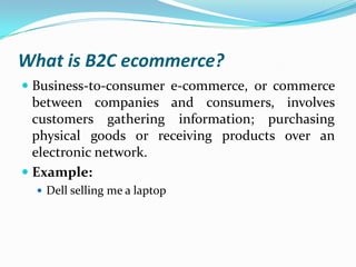 What is B2C ecommerce?
 Business-to-consumer e-commerce, or commerce
between companies and consumers, involves
customers gathering information; purchasing
physical goods or receiving products over an

electronic network.
 Example:
 Dell selling me a laptop

 