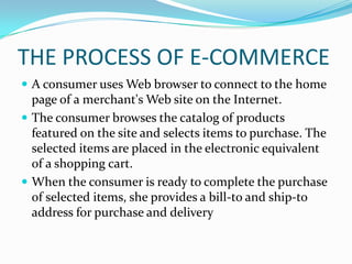 THE PROCESS OF E-COMMERCE
 A consumer uses Web browser to connect to the home

page of a merchant's Web site on the Internet.
 The consumer browses the catalog of products
featured on the site and selects items to purchase. The
selected items are placed in the electronic equivalent
of a shopping cart.
 When the consumer is ready to complete the purchase
of selected items, she provides a bill-to and ship-to
address for purchase and delivery

 