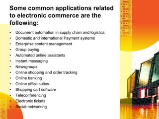 Some common applications related
to electronic commerce are the
following:
•
•
•
•
•
•
•
•
•
•
•
•
•
•

Document automation in supply chain and logistics
Domestic and international Payment systems
Enterprise content management
Group buying
Automated online assistants
Instant messaging
Newsgroups
Online shopping and order tracking
Online banking
Online office suites
Shopping cart software
Teleconferencing
Electronic tickets
Social-networking

 