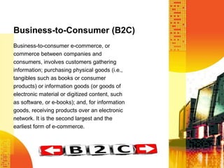 Business-to-Consumer (B2C)
Business-to-consumer e-commerce, or
commerce between companies and
consumers, involves customers gathering
information; purchasing physical goods (i.e.,
tangibles such as books or consumer
products) or information goods (or goods of
electronic material or digitized content, such
as software, or e-books); and, for information
goods, receiving products over an electronic
network. It is the second largest and the
earliest form of e-commerce.

 