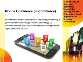 Mobile Commerce (m-commerce)
M-commerce (mobile commerce) is the buying and selling of
goods and services through wireless technology-i.e.,
handheld devices such as cellular telephones and personal
digital assistants (PDAs).

"the delivery of
electronic
commerce
capabilities
directly into the
consumer’s hand,
anywhere, via
wireless
technology."

 