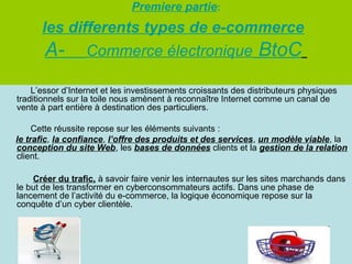 Premiere partie:

les differents types de e-commerce
A- Commerce électronique BtoC
L’essor d’Internet et les investissements croissants des distributeurs physiques
traditionnels sur la toile nous amènent à reconnaître Internet comme un canal de
vente à part entière à destination des particuliers.
Cette réussite repose sur les éléments suivants :
le trafic, la confiance, l’offre des produits et des services, un modèle viable, la
conception du site Web, les bases de données clients et la gestion de la relation
client.
Créer du trafic, à savoir faire venir les internautes sur les sites marchands dans
le but de les transformer en cyberconsommateurs actifs. Dans une phase de
lancement de l’activité du e-commerce, la logique économique repose sur la
conquête d’un cyber clientèle.

 