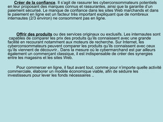 Créer de la confiance. Il s’agit de rassurer les cyberconsommateurs potentiels
en leur proposant des marques connus et rassurantes, ainsi que la garantie d’un
paiement sécurisé. Le manque de confiance dans les sites Web marchands et dans
le paiement en ligne est un facteur très important expliquant que de nombreux
internautes (2/3 environ) ne consomment pas en ligne.

Offrir des produits ou des services originaux ou exclusifs. Les internautes sont
capables de comparer les prix des produits qu’ils connaissent avec une grande
facilité en recourant notamment aux moteurs de recherche. Sur Internet, les
cyberconsommateurs peuvent comparer les produits qu’ils connaissent avec ceux
qu’ils viennent de découvrir.. Dans la mesure où le cybermarchand est par ailleurs
également un commerçant classique, il est indispensable de créer des synergies
entre les magasins et les sites Web.
Pour commercer en ligne, il faut avant tout, comme pour n’importe quelle activité
commerciale, élaborer un modèle économique viable, afin de séduire les
investisseurs pour lever les fonds nécessaires ..

 