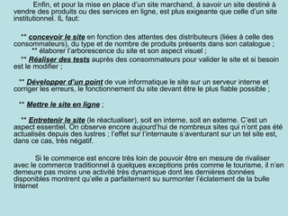 Enfin, et pour la mise en place d’un site marchand, à savoir un site destiné à
vendre des produits ou des services en ligne, est plus exigeante que celle d’un site
institutionnel. IL faut:
** concevoir le site en fonction des attentes des distributeurs (liées à celle des
consommateurs), du type et de nombre de produits présents dans son catalogue ;
** élaborer l’arborescence du site et son aspect visuel ;
** Réaliser des tests auprès des consommateurs pour valider le site et si besoin
est le modifier ;
** Développer d’un point de vue informatique le site sur un serveur interne et
corriger les erreurs, le fonctionnement du site devant être le plus fiable possible ;
** Mettre le site en ligne ;
** Entretenir le site (le réactualiser), soit en interne, soit en externe. C’est un
aspect essentiel. On observe encore aujourd’hui de nombreux sites qui n’ont pas été
actualisés depuis des lustres ; l’effet sur l’internaute s’aventurant sur un tel site est,
dans ce cas, très négatif.
Si le commerce est encore très loin de pouvoir être en mesure de rivaliser
avec le commerce traditionnel à quelques exceptions près comme le tourisme, il n’en
demeure pas moins une activité très dynamique dont les dernières données
disponibles montrent qu’elle a parfaitement su surmonter l’éclatement de la bulle
Internet

 