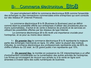 B-

Commerce électronique

BtoB

On peut simplement définir le commerce électronique B2B comme l'ensemble
des échanges ou des transactions commerciales entre entreprises qui sont conduits
sur des réseaux IP (Internet Protocol).
Le commerce électronique B to B (Business to Business) peut se définir
comme étant la possibilité offerte aux entreprises d’utiliser des procédures plus ou
moins automatisées, d’achat et de vente à distance de produits et de services en
utilisant les possibilités offertes par les réseaux de type Internet.
Le commerce électronique (B to B) revêt une importance cruciale pour
l’entreprise, et ce pour au moins deux raisons :
1-- En premier lieu le commerce électronique B to B représente la majeure
partie des échanges marchands en ligne. En effet, selon la plupart des instituts
d’études, le commerce électronique aux professionnels représente prés de 85% du
chiffre d’affaire du CE total ; le CE grand public n’en représente que 15%.
2-- En second lieu, la montée en puissance du CE interentreprises a un effet
d’entraînement considérable sur la numérisation des autres activités de l’entreprise.
Les firmes qui envisagent de recourir aux achats ou à la vente en ligne sont
amenées à investir dans des outils numériques de business.

 
