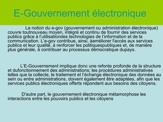 E-Gouvernement électronique
La notion du e-gov (gouvernement ou administration électronique)
couvre toutnouveau moyen, intégré et continu de fournir des services
publics grâce à l’utilisationdes technologies de l’information et de la
communication. L’e-gov contribue, ainsi, àaméliorer l'accès aux services
publics et leur qualité, à renforcer les politiquespubliques et, de manière
plus générale, à contribuer au processus démocratique dupays.

L’E-Gouvernement implique donc une refonte profonde de la structure
et dufonctionnement des administrations; les procédures administratives
telles que la collecte, le traitement et l’échange électronique des données au
sein ou entre administrations, doivent également être adaptées, afin que les
services publics électroniques offerts répondent aux besoins des citoyens.
D'autre part, le gouvernement électronique métamorphose les
interactions entre les pouvoirs publics et les citoyens

 