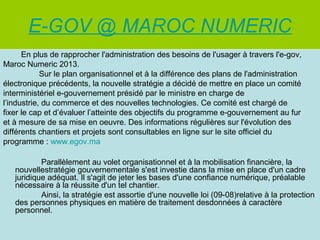 E-GOV @ MAROC NUMERIC
En plus de rapprocher l'administration des besoins de l'usager à travers l'e-gov,
Maroc Numeric 2013.
Sur le plan organisationnel et à la différence des plans de l'administration
électronique précédents, la nouvelle stratégie a décidé de mettre en place un comité
interministériel e-gouvernement présidé par le ministre en charge de
l’industrie, du commerce et des nouvelles technologies. Ce comité est chargé de
fixer le cap et d’évaluer l’atteinte des objectifs du programme e-gouvernement au fur
et à mesure de sa mise en oeuvre. Des informations régulières sur l'évolution des
différents chantiers et projets sont consultables en ligne sur le site officiel du
programme : www.egov.ma
Parallèlement au volet organisationnel et à la mobilisation financière, la
nouvellestratégie gouvernementale s'est investie dans la mise en place d'un cadre
juridique adéquat. Il s'agit de jeter les bases d'une confiance numérique, préalable
nécessaire à la réussite d'un tel chantier.
Ainsi, la stratégie est assortie d'une nouvelle loi (09-08)relative à la protection
des personnes physiques en matière de traitement desdonnées à caractère
personnel.

 