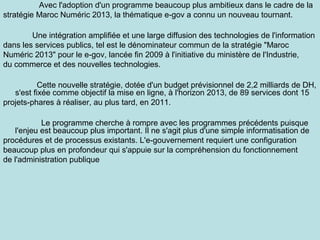 Avec l'adoption d'un programme beaucoup plus ambitieux dans le cadre de la
stratégie Maroc Numéric 2013, la thématique e-gov a connu un nouveau tournant.
Une intégration amplifiée et une large diffusion des technologies de l'information
dans les services publics, tel est le dénominateur commun de la stratégie "Maroc
Numéric 2013" pour le e-gov, lancée fin 2009 à l'initiative du ministère de l'Industrie,
du commerce et des nouvelles technologies.
Cette nouvelle stratégie, dotée d'un budget prévisionnel de 2,2 milliards de DH,
s'est fixée comme objectif la mise en ligne, à l'horizon 2013, de 89 services dont 15
projets-phares à réaliser, au plus tard, en 2011.
Le programme cherche à rompre avec les programmes précédents puisque
l'enjeu est beaucoup plus important. Il ne s'agit plus d'une simple informatisation de
procédures et de processus existants. L'e-gouvernement requiert une configuration
beaucoup plus en profondeur qui s'appuie sur la compréhension du fonctionnement
de l'administration publique

 