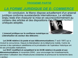 TROISIEME PARTIE

LA FORME JURIDIQUE DE E- COMMERCE
En conclusion, le Maroc dispose actuellement d'un arsenal
juridique conforme auxstandards internationaux. Le véritable
enjeu reste d'en d'assurer la mise en oeuvreconformément au
contenu des articles et des dispositions des différents textesj
uridiques adoptés.

L'arsenal juridique sur la confiance numérique au Maroc
Libéralisation du secteur des télécoms :

Loi 24-96 relative à la poste et aux télécommunications (7 août 1997) qui a
ntroduit la concurrence. Depuis la libéralisation de la téléphonie mobile, l’octroi de
icences à des opérateurs satellitaires et la privatisation de l’opérateur historique ont
été ses principales réalisations.
Loi 55-01 modifiant et complétant la loi 24-96 relative à la poste et aux
élécommunications (4 novembre 2004) : pour encourager les investissements,
ationaliser l’utilisation des infrastructures existantes et promouvoir la recherche dans
e secteur.

 