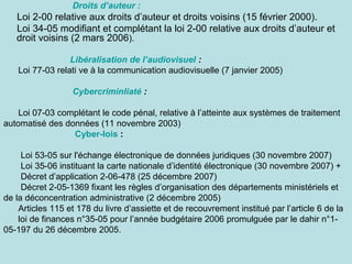Droits d’auteur :

Loi 2-00 relative aux droits d’auteur et droits voisins (15 février 2000).
Loi 34-05 modifiant et complétant la loi 2-00 relative aux droits d’auteur et
droit voisins (2 mars 2006).
Libéralisation de l’audiovisuel :
Loi 77-03 relati ve à la communication audiovisuelle (7 janvier 2005)
Cybercriminliaté :
Loi 07-03 complétant le code pénal, relative à l’atteinte aux systèmes de traitement
automatisé des données (11 novembre 2003)
Cyber-lois :
Loi 53-05 sur l'échange électronique de données juridiques (30 novembre 2007)
Loi 35-06 instituant la carte nationale d’identité électronique (30 novembre 2007) +
Décret d’application 2-06-478 (25 décembre 2007)
Décret 2-05-1369 fixant les règles d’organisation des départements ministériels et
de la déconcentration administrative (2 décembre 2005)
Articles 115 et 178 du livre d’assiette et de recouvrement institué par l’article 6 de la
loi de finances n°35-05 pour l’année budgétaire 2006 promulguée par le dahir n°105-197 du 26 décembre 2005.

 