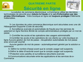 QUATRIEME PARTIE

Sécurité en ligne

La solution de commerce électronique e-Commerce utilise les dernières
technologies de sécurité pour réduire la fraude et le vol d'information par des
pirates informatiques . Votre boutique en ligne est toujours protégée d'éléments
indésirables.
1- Les données de votre commerce élecronique sont sécurisées avec une clé
Hébergement Supporte (Code de sécurité)
2- Surveillance avancée et automatisée de fraude pour les services de
paiement en ligne Nombre illimité de compte administrateurs protégés par un mot de
passe
3 -Contrôler les accès et les opérations des usagers administratifs
4-Contrôler les accès et les opérations de vos clients sur votre boutique en
ligne Aucune gestion de mot de passe - récupération automatisée de mot passe
avec envoi par courriel
Aucune gestion de mot de passe - automatiquement généré par la solution ecommerce
5- Définir le nombre d'essai avant que le compte usager soit suspendu
6-Définir le délai d'inactivité avant que le compte usager soit suspendu
7-Protection avec parefeu et surveillance sécuritaire avancée
8-Communications sécurisée entre les applications et les services de eCommerce

 