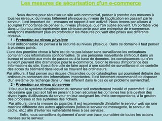 Les mesures de sécurisation d'un e-commerce
Nous devons pour sécuriser un site web commercial, penser à prendre des mesures à
tous les niveaux, du niveau bêtement physique au niveau de l'application en passant par le
serveur. Il est important de mesures en rapport à son activité. Nous tenons par ailleurs à
souligner l'importance de penser au niveau physique, que l'on oublie souvent. Un portable volé
dans un bureau peut représenter une sérieuse perte pour une entreprise de e-commerce.
Analysons maintenant plus en profondeur les mesures pouvant être prises aux différents
niveaux.
1 - Protection au niveau physique
Il est indispensable de penser à la sécurité au niveau physique. Dans ce domaine il faut penser
à plusieurs points.
L'une des première chose à faire est de ne pas laisser sans surveillance les ordinateurs
contenant des informations confidentielles. Si une personne malveillante s'introduit dans un
bureau et accède aux mots de passes ou à la base de données, les conséquences qui s'en
suivront peuvent être dramatique pour le e-commerce. Selon le niveau d'importance des
informations du site, il peut être utile de faire appel à une société de surveillance et de contrôle
des accès du bâtiment dans lequel se trouvent les ordinateurs.
Par ailleurs, il faut penser aux risques d'incendies ou de catastrophes qui pourraient détruire des
ordinateurs contenant des informations importantes. Il est fortement recommandé de disposer
d'un système de rechange dans un lieu différent dans le cas où un problème surviendrait.
2 - Protection au niveau du serveur
Il faut que le système d'exploitation du serveur soit correctement installé et paramétré. Il est
nécessaire que ceci soit fait en pensant à bien sécuriser les domaines liés à la gestion des
divers types d'utilisateurs du serveur en leur assignant les droits correspondants, à la gestion
des processus et des systèmes des fichiers.
Par ailleurs, dans la mesure du possible, il est recommandé d'installer le serveur web sur une
machine différente des autres applications (telles le serveur de messagerie, le serveur de
cache, etc.) afin d'éviter les vulnérabilité liées à ces services.
Enfin, nous conseillons également d'avoir une trace journalière de toutes les actions
menées sur le serveur.

 