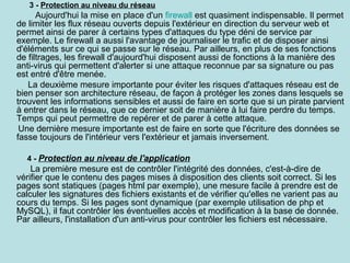 3 - Protection au niveau du réseau

Aujourd'hui la mise en place d'un firewall est quasiment indispensable. Il permet
de limiter les flux réseau ouverts depuis l'extérieur en direction du serveur web et
permet ainsi de parer à certains types d'attaques du type déni de service par
exemple. Le firewall a aussi l'avantage de journaliser le trafic et de disposer ainsi
d'éléments sur ce qui se passe sur le réseau. Par ailleurs, en plus de ses fonctions
de filtrages, les firewall d'aujourd'hui disposent aussi de fonctions à la manière des
anti-virus qui permettent d'alerter si une attaque reconnue par sa signature ou pas
est entré d'être menée.
La deuxième mesure importante pour éviter les risques d'attaques réseau est de
bien penser son architecture réseau, de façon à protéger les zones dans lesquels se
trouvent les informations sensibles et aussi de faire en sorte que si un pirate parvient
à entrer dans le réseau, que ce dernier soit de manière à lui faire perdre du temps.
Temps qui peut permettre de repérer et de parer à cette attaque.
Une dernière mesure importante est de faire en sorte que l'écriture des données se
fasse toujours de l'intérieur vers l'extérieur et jamais inversement.
4 - Protection au niveau de l'application

La première mesure est de contrôler l'intégrité des données, c'est-à-dire de
vérifier que le contenu des pages mises à disposition des clients soit correct. Si les
pages sont statiques (pages html par exemple), une mesure facile à prendre est de
calculer les signatures des fichiers existants et de vérifier qu'elles ne varient pas au
cours du temps. Si les pages sont dynamique (par exemple utilisation de php et
MySQL), il faut contrôler les éventuelles accès et modification à la base de donnée.
Par ailleurs, l'installation d'un anti-virus pour contrôler les fichiers est nécessaire.

 
