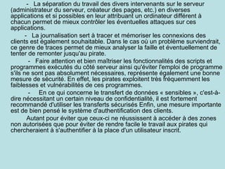 - La séparation du travail des divers intervenants sur le serveur
(administrateur du serveur, créateur des pages, etc.) en diverses
applications et si possibles en leur attribuant un ordinateur différent à
chacun permet de mieux contrôler les éventuelles attaques sur ces
applications.
- La journalisation sert à tracer et mémoriser les connexions des
clients est également souhaitable. Dans le cas où un problème surviendrait,
ce genre de traces permet de mieux analyser la faille et éventuellement de
tenter de remonter jusqu'au pirate.
- Faire attention et bien maîtriser les fonctionnalités des scripts et
programmes exécutés du côté serveur ainsi qu'éviter l'emploi de programme
s'ils ne sont pas absolument nécessaires, représente également une bonne
mesure de sécurité. En effet, les pirates exploitent très fréquemment les
faiblesses et vulnérabilités de ces programmes.
- En ce qui concerne le transfert de données « sensibles », c'est-àdire nécessitant un certain niveau de confidentialité, il est fortement
recommandé d'utiliser les transferts sécurisés Enfin, une mesure importante
est de bien pensé le système d'authentification des clients.
Autant pour éviter que ceux-ci ne réussissent à accéder à des zones
non autorisées que pour éviter de rendre facile le travail aux pirates qui
chercheraient à s'authentifier à la place d'un utilisateur inscrit.

 