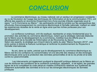 CONCLUSION
Le commerce électronique, au niveau national, est un secteur en progression constante,
au vu de l'évolution de l'usage des techniques de l'information et de la communication (TIC), ont
affirmé des experts en économie.S'exprimant lors d'une journée d'étude organisée sous le
signe " Le E-Commerce au Maroc ", les participants ont jeté la lumière sur les perspectives des
structures d'accompagnement du commerce électronique à l'échelle nationale, mettant en relief
les expériences réussies de la vente en ligne ainsi que les niches porteuses pour son
développement.
La confiance numérique, ont-t-ils expliqué, représente un enjeu fondamental pour la
promotion des activités du commerce électronique, notant que la stratégie nationale élaborée
par le Maroc pour le développement du e-commerce, mobilise tous les efforts pour le
développement de la Société de l'Information et de l'Economie du Savoir.
Selon ces experts, la stratégie qui s'inscrit dans le cadre du plan "Maroc Numeric 2013", vise
entre autres à réduire la fracture numérique et renforcer le positionnement du Royaume à
l'échelle internationale.
Ils ont, dans ce cadre, précisé que le développement du commerce électronique au
Maroc est lié à la confiance du consommateur et à la sécurité des réseaux et des échanges
électroniques ainsi qu'à la protection des données personnelles et de la vie privée et la lutte
contre la cybercriminalité.
Les intervenants ont également souligné le dispositif juridique élaboré par le Maroc en
vue de renforcer les conditions de la confiance numérique, rappelant , à cet égard, les grandes
lignes de la loi complétant le code pénal en matière d'infractions relatives aux systèmes de
traitement automatisé des données et la loi sur les échanges électroniques de données
juridiques

 