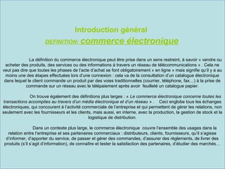 Introduction général
DEFINITION: commerce

électronique

La définition du commerce électronique peut être prise dans un sens restreint, à savoir « vendre ou
acheter des produits, des services ou des informations à travers un réseau de télécommunications » . Cela ne
veut pas dire que toutes les phases de l’acte d’achat se font obligatoirement « en ligne » mais signifie qu’il y a au
moins une des étapes effectuées lors d’une connexion : cela va de la consultation d’un catalogue électronique
dans lequel le client commande un produit par des voies traditionnelles (courrier, téléphone, fax…) à la prise de
commande sur un réseau avec le télépaiement après avoir feuilleté un catalogue papier.
On trouve également des définitions plus larges : « Le commerce électronique concerne toutes les
transactions accomplies au travers d’un média électronique et d’un réseau » . Ceci englobe tous les échanges
électroniques, qui concourent à l’activité commerciale de l’entreprise et qui permettent de gérer les relations, non
seulement avec les fournisseurs et les clients, mais aussi, en interne, avec la production, la gestion de stock et la
logistique de distribution.
Dans un contexte plus large, le commerce électronique couvre l’ensemble des usages dans la
relation entre l’entreprise et ses partenaires commerciaux : distributeurs, clients, fournisseurs, qu’il s’agisse
d’informer, d’apporter du service, de passer et gérer des commandes, d’assurer des règlements, de livrer des
produits (s’il s’agit d’information), de connaître et tester la satisfaction des partenaires, d’étudier des marchés…

 