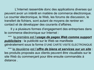 L’Internet rassemble donc des applications diverses qui
peuvent avoir un intérêt en matière de commerce électronique.
Le courrier électronique, le Web, les forums de discussion, le
transfert de fichiers, sont autant de moyens de rentrer en
contact et de développer des courants d’affaires.
Il y a plusieurs formes d’engagement des entreprises dans
le commerce électronique sur Internet :
*** la première est l’usage de pages Web comme support
publicitaire : la publicité sur le Web se manifeste
généralement sous la forme D’UNE CARTE VISITE ELECTRONIQUE
*** la deuxième est l’offre de biens et services sur un site :
les produits proposés aux clients peuvent être visualisés sur le
site Web du commerçant pour être ensuite commandés à
distance .

 