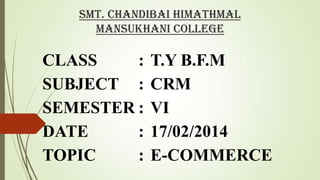 Smt. Chandibai Himathmal
Mansukhani College

CLASS
:
SUBJECT :
SEMESTER :
DATE
:
TOPIC
:

T.Y B.F.M
CRM
VI
17/02/2014
E-COMMERCE

 