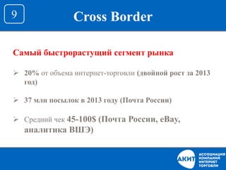 Cross Border9
Самый быстрорастущий сегмент рынка
 20% от объема интернет-торговли (двойной рост за 2013
год)
 37 млн посылок в 2013 году (Почта России)
 Средний чек 45-100$ (Почта России, eBay,
аналитика ВШЭ)
 