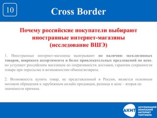 Cross Border10
Почему российские покупатели выбирают
иностранные интернет-магазины
(исследование ВШЭ)
1. Иностранные интернет-магазины выигрывают по наличию эксклюзивных
товаров, широкого ассортимента и более привлекательных предложений по цене,
но уступают российским магазинам по оперативности доставки, гарантии сохранности
товара при пересылке и возможностям обмена/возврата.
2. Возможность купить товар, не представленный в России, является основным
мотивом обращения к зарубежным онлайн продавцам, разница в цене – вторая по
значимости причина.
 