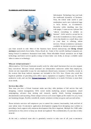 E-commerce and Virtual Assistant
Information Technology has put back
the traditional dynamics of business.
Now, the whole wide world is your
marketplace and a new technical lingo
is born known as E-commerce.
Recently, while doodling into few
web-pages, I came across a phrase like
“almost everything is sellable on
Internet”. Little weird to accept but its
the truth. Considered as a boon, almost
every big brands to a small shop, next
to your door is offering online
services. Virtual ecommerce assistance
available on Internet are great to guide
you from scratch to end. Most of the business have started outsourcing and hiring virtual
assistance particularly from India, China, Brazil etc. Some of the world's leading Companies are
hiring Virtual E-commerce Assistants from India. These affordable Virtual assistance are of high
technology and better service quality owing to lesser labor cost. India, is always a reliable name
when it comes to technology.
Who are virtual assistants ?
Abbreviated as VA-Virtual Assistants usually work for other small businesses but can also support
busy executives. Because virtual assistants are independent contractors rather than employees,
clients are not responsible to pay for any employee-related taxes, insurance or benefits, except in
the context that those indirect expenses are included in the VA's fees. Clients also avoid the
logistical problem of providing extra office space, equipment or supplies. Clients pay for 100%
productive work, and can hire Virtual Assistants, individually, or in multi-VA firms to meet their
exact needs.
Services they offer
Next time you hire a Virtual Assistant make sure they offer plethora of full service like web
designing, content management, SEO, social media marketing, project management, email
campaigning, advance data mining and research, quality check, hosting management,
documentation and reporting. These unique services will create higher profit results for you, focus
and stunning designs, flexible, scalable & creative solutions to help you grow and succeed online.
These inclusive services will empowers you to control the content, functionality, look and feel of
your online store. E-commerce application development ranging from designing your website to
providing a back support with extension development like Price negotiate, Multiple list, SMS order
notification etc they strive to keep you ahead and updated. The confidentiality of your data is fully
ensured.
At the end, a technical team who is genuinely creative to take care of all your e-commerce
 