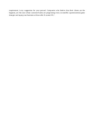 requirement, is my suggestion for your perusal. Companies who beleive that their clients are the
happiest, are the ones whose customer banks are progressing every second.Be a quintessential game
changer and equip your business with an able E-comm VA !
 