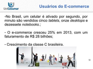 10
Usuários do E-commerce
-No Brasil, um celular é ativado por segundo, por
minuto são vendidos cinco tablets, onze desktops e
dezessete notebooks.;
- O e-commerce cresceu 25% em 2013, com um
faturamento de R$ 28 bilhões;
- Crescimento da classe C brasileira.
 