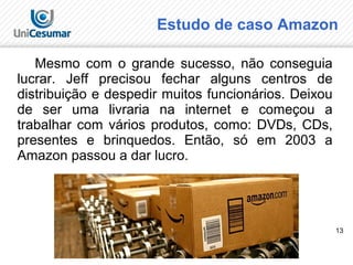 13
Estudo de caso Amazon
Mesmo com o grande sucesso, não conseguia
lucrar. Jeff precisou fechar alguns centros de
distribuição e despedir muitos funcionários. Deixou
de ser uma livraria na internet e começou a
trabalhar com vários produtos, como: DVDs, CDs,
presentes e brinquedos. Então, só em 2003 a
Amazon passou a dar lucro.
 