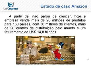14
A partir daí não parou de crescer, hoje a
empresa vende mais de 20 milhões de produtos
para 160 países, com 50 milhões de clientes, mais
de 20 centros de distribuição pelo mundo e um
faturamento de US$ 14,8 bilhões.
Estudo de caso Amazon
 