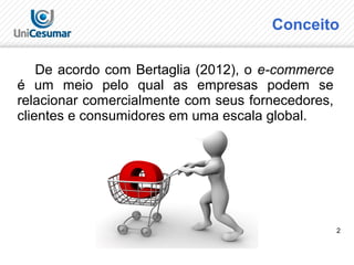 2
Conceito
De acordo com Bertaglia (2012), o e-commerce
é um meio pelo qual as empresas podem se
relacionar comercialmente com seus fornecedores,
clientes e consumidores em uma escala global.
 