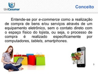 3
Conceito
Entende-se por e-commerce como a realização
de compra de bens e/ou serviços através de um
equipamento eletrônico, sem o contato direto com
o espaço físico do lojista, ou seja, o processo de
compra é realizado especificamente por
computadores, tablets, smartphones.
 