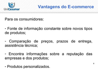 4
Vantagens do E-commerce
Para os consumidores:
- Fonte de informação constante sobre novos tipos
de produtos;
- Comparação de preços, prazos de entrega,
assistência técnica;
- Encontra informações sobre a reputação das
empresas e dos produtos;
- Produtos personalizados.
 