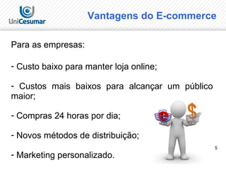 5
Vantagens do E-commerce
Para as empresas:
- Custo baixo para manter loja online;
- Custos mais baixos para alcançar um público
maior;
- Compras 24 horas por dia;
- Novos métodos de distribuição;
- Marketing personalizado.
 