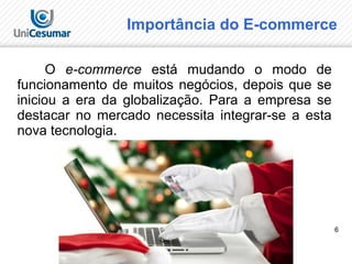 6
Importância do E-commerce
O e-commerce está mudando o modo de
funcionamento de muitos negócios, depois que se
iniciou a era da globalização. Para a empresa se
destacar no mercado necessita integrar-se a esta
nova tecnologia.
 