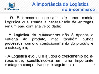 9
A importância do Logística
no E-commerce
- O E-commerce necessita de uma cadeia
Logística que atenda a necessidade de entregas
em um país com alta velocidade;
- A Logística do e-commerce não é apenas a
entrega do produto, mas também outros
processos, como o condicionamento do produto e
a estocagem;
- A Logística evoluiu e ajudou o crescimento do e-
commerce, constituindo-se em uma importante
vantagem competitiva deste seguimento
 